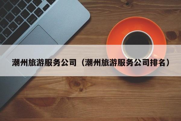 潮州旅游服务公司（潮州旅游服务公司排名）