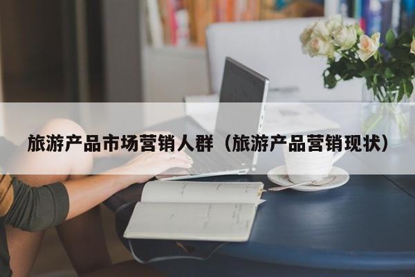 旅游产品市场营销人群（旅游产品营销现状）