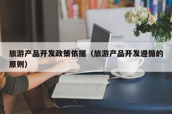 旅游产品开发政策依据（旅游产品开发遵循的原则）