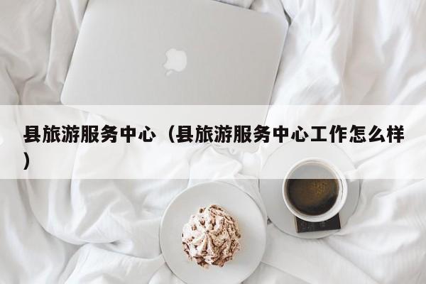 县旅游服务中心（县旅游服务中心工作怎么样）
