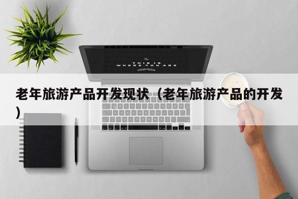老年旅游产品开发现状（老年旅游产品的开发）