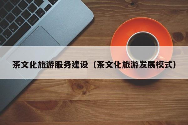 茶文化旅游服务建设（茶文化旅游发展模式）