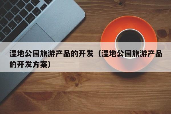 湿地公园旅游产品的开发（湿地公园旅游产品的开发方案）
