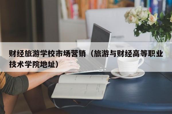 财经旅游学校市场营销（旅游与财经高等职业技术学院地址）