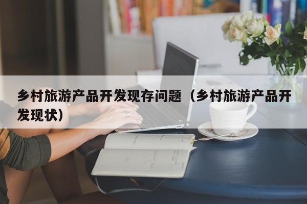 乡村旅游产品开发现存问题（乡村旅游产品开发现状）