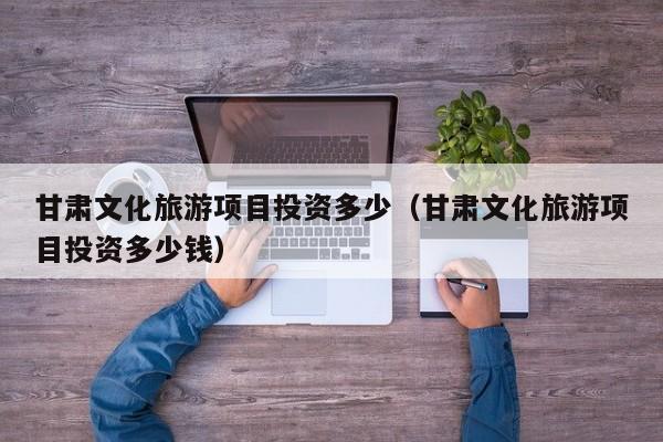甘肃文化旅游项目投资多少（甘肃文化旅游项目投资多少钱）