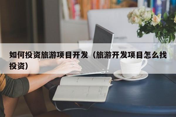 如何投资旅游项目开发（旅游开发项目怎么找投资）