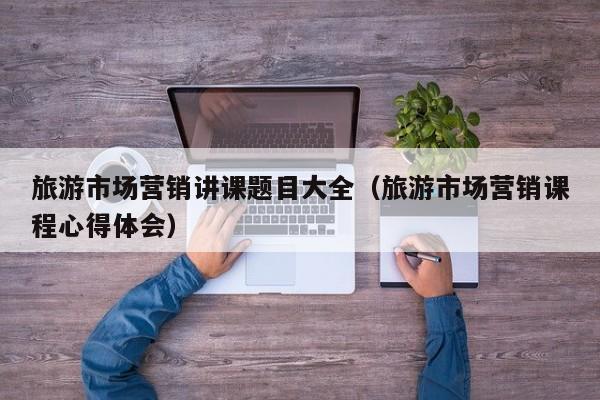 旅游市场营销讲课题目大全（旅游市场营销课程心得体会）