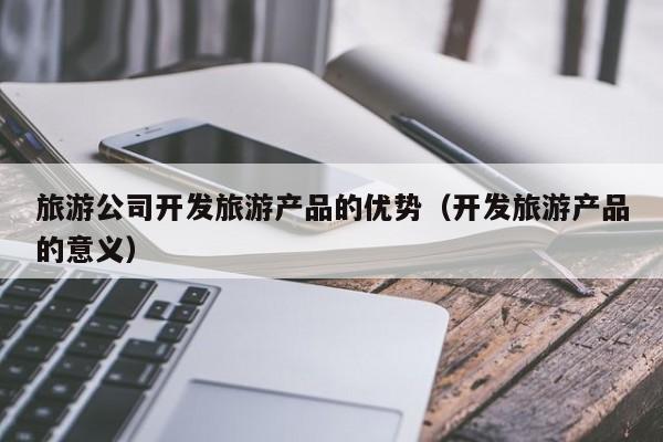 旅游公司开发旅游产品的优势（开发旅游产品的意义）