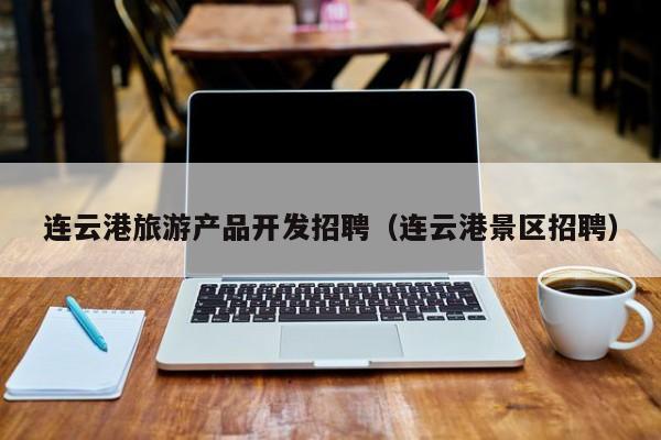 连云港旅游产品开发招聘（连云港景区招聘）