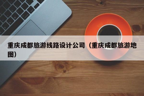 重庆成都旅游线路设计公司（重庆成都旅游地图）