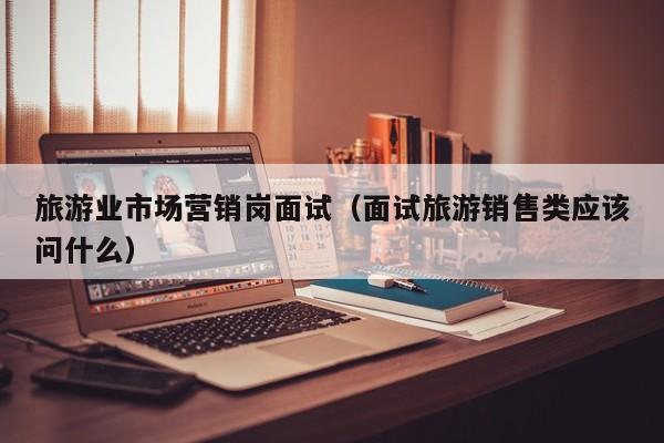 旅游业市场营销岗面试（面试旅游销售类应该问什么）