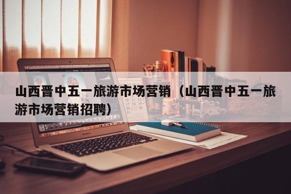 山西晋中五一旅游市场营销（山西晋中五一旅游市场营销招聘）