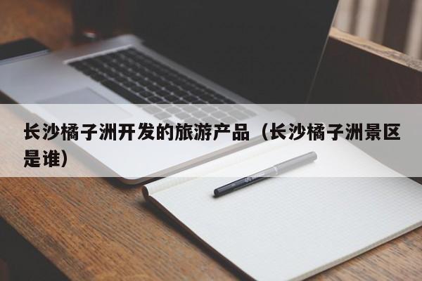 长沙橘子洲开发的旅游产品（长沙橘子洲景区是谁）