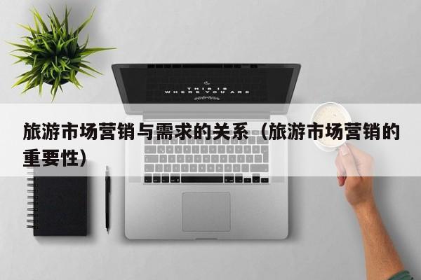 旅游市场营销与需求的关系（旅游市场营销的重要性）