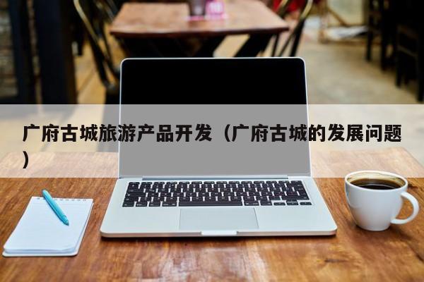广府古城旅游产品开发（广府古城的发展问题）
