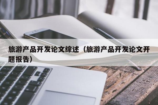 旅游产品开发论文综述（旅游产品开发论文开题报告）