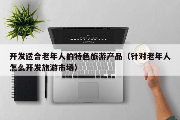 开发适合老年人的特色旅游产品（针对老年人怎么开发旅游市场）