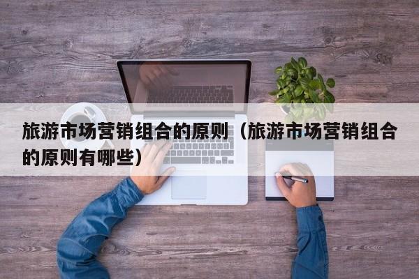 旅游市场营销组合的原则（旅游市场营销组合的原则有哪些）